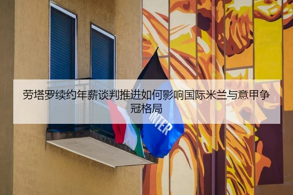 劳塔罗续约年薪谈判推进如何影响国际米兰与意甲争冠格局