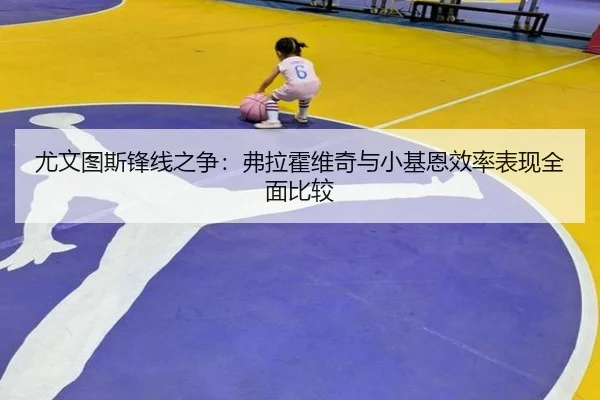 尤文图斯锋线之争：弗拉霍维奇与小基恩效率表现全面比较