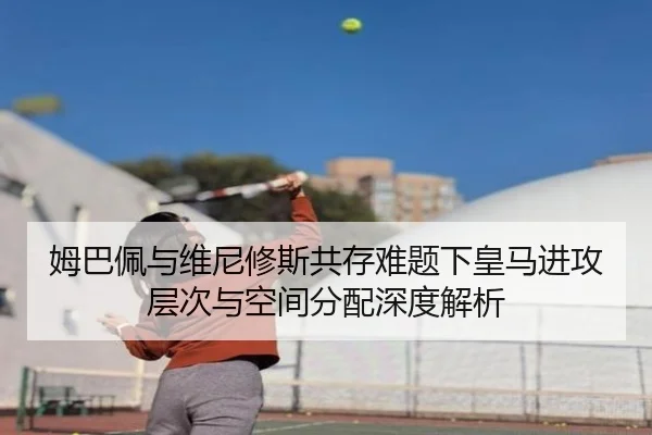姆巴佩与维尼修斯共存难题下皇马进攻层次与空间分配深度解析
