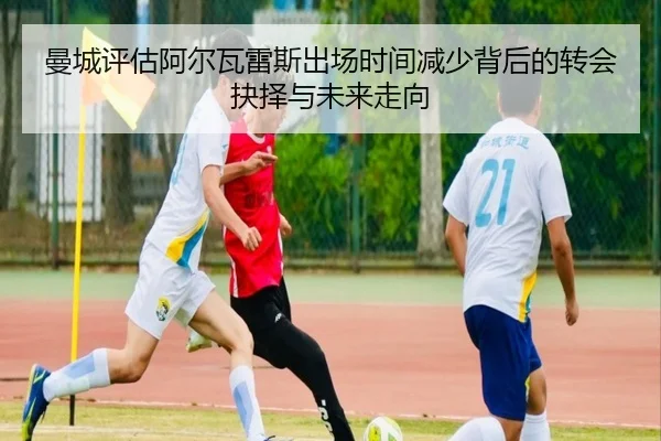 曼城评估阿尔瓦雷斯出场时间减少背后的转会抉择与未来走向